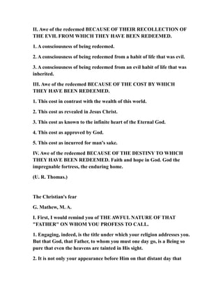 II. Awe of the redeemed BECAUSE OF THEIR RECOLLECTION OF
THE EVIL FROM WHICH THEY HAVE BEEN REDEEMED.
1. A consciousness of being redeemed.
2. A consciousness of being redeemed from a habit of life that was evil.
3. A consciousness of being redeemed from an evil habit of life that was
inherited.
III. Awe of the redeemed BECAUSE OF THE COST BY WHICH
THEY HAVE BEEN REDEEMED.
1. This cost in contrast with the wealth of this world.
2. This cost as revealed in Jesus Christ.
3. This cost as known to the infinite heart of the Eternal God.
4. This cost as approved by God.
5. This cost as incurred for man's sake.
IV. Awe of the redeemed BECAUSE OF THE DESTINY TO WHICH
THEY HAVE BEEN REDEEMED. Faith and hope in God. God the
impregnable fortress, the enduring home.
(U. R. Thomas.)
The Christian's fear
G. Mathew, M. A.
I. First, I would remind you of THE AWFUL NATURE OF THAT
"FATHER" ON WHOM YOU PROFESS TO CALL.
1. Engaging, indeed, is the title under which your religion addresses you.
But that God, that Father, to whom you must one day go, is a Being so
pure that even the heavens are tainted in His sight.
2. It is not only your appearance before Him on that distant day that
 