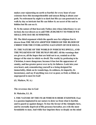 makes your sojourning on earth so fearful; for every hour of your
existence here this incomprehensible and unseen Being is about your
path. No retirement by night is so dark but His eye can penetrate it; no
walk by day so intricate but He can follow it; no secret of the soul so
hidden but He can see it.
II. To the nature of that heavenly Father, into whose inheritance we are
invited, the text directs us to add THE JUDGMENT TO WHICH WE
SHALL ONE DAY BE SUMMONED.
III. The third argument which the apostle uses for religious fear is
drawn from THE MEANS ADOPTED THROUGH THE BLOOD OF
CHRIST FOR THE EVERLASTING SALVATION OF OUR SOULS.
IV. THE NATURE OF THE WORLD IN WHICH WE DWELL, AND
THE WEAKNESS OF THE HUMAN HEART. All the warnings that
are given us, all the hopes that are held out to us, remind us of the
danger of the state in which we dwell. The world, by professing to he
Christian, is more dangerous; because it has lost the appearance of
enmity, and has greater power over us by its failures. Look into your
own heart, and, remembering yourself as a being designed for
immortality, think on its wanderings, its coldness, its impurity, its
inconstancy, and say if anything was ever so poor, so frail, so blind, so
unprepared to meet its God!
(G. Mathew, M. A.)
The reverence due to God
D. Malcolm, LL. D.
I. THE NATURE OF THE FEAR WHICH IS HERE ENJOINED. Fear
is a passion implanted in our nature to deter us from what is hurtful,
and to guard us against danger. To lose the favour of the Almighty here,
and be eternally deprived of His presence hereafter, are evils the most
formidable to man. And while fear imprints these so deeply on the mind
 