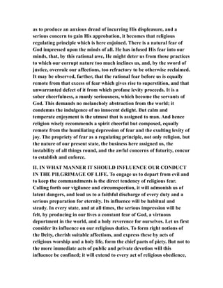 as to produce an anxious dread of incurring His displeasure, and a
serious concern to gain His approbation, it becomes that religious
regulating principle which is here enjoined. There is a natural fear of
God impressed upon the minds of all. He has infused His fear into our
minds, that, by this rational awe, He might deter us from those practices
to which our corrupt nature too much inclines us, and, by the sword of
justice, overrule our affections, too refractory to be otherwise reclaimed.
It may be observed, farther, that the rational fear before us is equally
remote from that excess of fear which gives rise to superstition, and that
unwarranted defect of it from which profane levity proceeds. It is a
sober cheerfulness, a manly seriousness, which become the servants of
God. This demands no melancholy abstraction from the world; it
condemns the indulgence of no innocent delight. But calm and
temperate enjoyment is the utmost that is assigned to man. And hence
religion wisely recommends a spirit cheerful but composed, equally
remote from the humiliating depression of fear and the exulting levity of
joy. The propriety of fear as a regulating principle, not only religion, but
the nature of our present state, the business here assigned us, the
instability of all things round, and the awful concerns of futurity, concur
to establish and enforce.
II. IN WHAT MANNER IT SHOULD INFLUENCE OUR CONDUCT
IN THE PILGRIMAGE OF LIFE. To engage us to depart from evil and
to keep the commandments is the direct tendency of religious fear.
Calling forth our vigilance and circumspection, it will admonish us of
latent dangers, and lead us to a faithful discharge of every duty and a
serious preparation for eternity. Its influence will be habitual and
steady. In every state, and at all times, the serious impression will be
felt, by producing in our lives a constant fear of God, a virtuous
deportment in the world, and a holy reverence for ourselves. Let us first
consider its influence on our religious duties. To form right notions of
the Deity, cherish suitable affections, and express these by acts of
religious worship and a holy life, form the chief parts of piety. But not to
the more immediate acts of public and private devotion will this
influence be confined; it will extend to every act of religious obedience,
 
