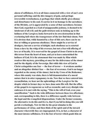 alarm of selfishness. It is at all times connected with a view of one's own
personal suffering; and the dire imagery of pain, and perhaps
irreversible wretchedness, is perhaps that which chiefly gives dismay
and disturbance to his soul. It carries in it no homage to the sacredness
of the Divinity, yet is aggravated by a sense of that sacredness; because
then God, regarded as a God of unappeasable jealousy, is deemed to be
intolerant of all evil; and the guilt-stricken soul, in looking up to the
holiness of the Lawgiver, looks forward to its own destruction in that
everlasting hell where the transgressors of the law find their doom. Now
it is obvious that, while haunted by a fear of this sort, there can be no
free or willing or generous obedience. There might be a service of
drudgery, but not a service of delight; such obedience as is extorted
from a slave by the whip of his overseer, but not a free-will offering of
love or of loyalty. It is reserved for the gospel of Jesus Christ to do away
this terror from the heart of man, and yet to leave untarnished the
holiness of God. It is the atonement that was made by Him which
resolves this mystery, providing at once for the deliverance of the sinner
and for the dignity of the Sovereign. But while this view of God in
Christ extinguishes one fear — the fear of terror — it awakens another
and an altogether distinct fear — the fear of reverence. God is no longer
regarded as the enemy of the sinner; but in thy Cross of the Redeemer,
where this enmity was slain, there is full demonstration of a moral
nature that is in utter repugnancy to sin. Now that we have entered into
reconciliation, we hear not the upbraidings of the Lawgiver for the
despite which in former days we have done unto His will. But the office
of the gospel is to regenerate as well as reconcile; and every disciple who
embraces it is met with the saying, "This is the will of God, even your
sanctification." Such is the wide difference between these two affections;
and, corresponding to this, there is a difference equally wide between
the legal and the evangelical dispensations. Under the former economy,
the alternative to do this and live is, that if you fail in doing this you will
perish everlastingly. Now let this be the great stimulus to the
performance of virtue, and then think of the spirit and of the inward
character wherewith they are impregnated. It is, in fact, a character of
the most intense selfishness. It is the fear of terror which goads him on
 