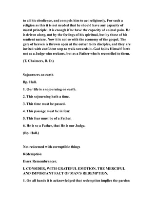 to all his obedience, and compels him to act religiously. For such a
religion as this it is not needed that he should have any capacity of
moral principle. It is enough if he have the capacity of animal pain. He
is driven along, not by the feelings of his spiritual, but by those of his
sentient nature. Now it is not so with the economy of the gospel. The
gate of heaven is thrown open at the outset to its disciples, and they are
invited with confident step to walk towards it. God holds Himself forth
not as a Judge who reckons, but as a Father who is reconciled to them.
(T. Chalmers, D. D.)
Sojourners on earth
Bp. Hall.
1. Our life is a sojourning on earth.
2. This sojourning hath a time.
3. This time must be passed.
4. This passage must be in fear.
5. This fear must be of a Father.
6. He is so a Father, that He is our Judge.
(Bp. Hall.)
Not redeemed with corruptible things
Redemption
Essex Remembrancer.
I. CONSIDER, WITH GRATEFUL EMOTION, THE MERCIFUL
AND IMPORTANT FACT OF MAN'S REDEMPTION.
1. On all hands it is acknowledged that redemption implies the pardon
 