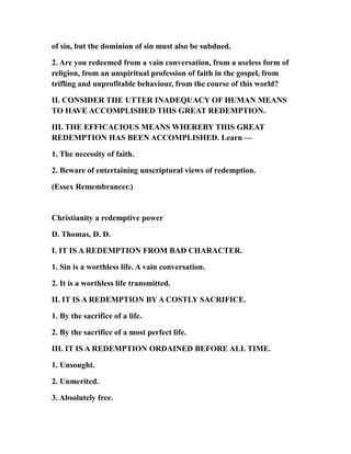 of sin, but the dominion of sin must also be subdued.
2. Are you redeemed from a vain conversation, from a useless form of
religion, from an unspiritual profession of faith in the gospel, from
trifling and unprofitable behaviour, from the course of this world?
II. CONSIDER THE UTTER INADEQUACY OF HUMAN MEANS
TO HAVE ACCOMPLISHED THIS GREAT REDEMPTION.
III. THE EFFICACIOUS MEANS WHEREBY THIS GREAT
REDEMPTION HAS BEEN ACCOMPLISHED. Learn —
1. The necessity of faith.
2. Beware of entertaining unscriptural views of redemption.
(Essex Remembrancer.)
Christianity a redemptive power
D. Thomas, D. D.
I. IT IS A REDEMPTION FROM BAD CHARACTER.
1. Sin is a worthless life. A vain conversation.
2. It is a worthless life transmitted.
II. IT IS A REDEMPTION BY A COSTLY SACRIFICE.
1. By the sacrifice of a life.
2. By the sacrifice of a most perfect life.
III. IT IS A REDEMPTION ORDAINED BEFORE ALL TIME.
1. Unsought.
2. Unmerited.
3. Absolutely free.
 