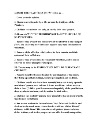 MAN BY THE TRADITIONS OF FATHERS, as —
1. Gross errors in opinion.
2. Divers superstitions in their life, as were the traditions of the
Pharisees.
3. Children learn divers sins only, or chiefly from their parents.
II. If any ask WHY THE TRADITIONS OF PARENTS SHOULD BE
SO INFECTIOUS.
1. Because they are cast into the natures of the children in the youngest
years, and so are the more infectious because they were first seasoned
with them.
2. Because of the affection children bear to their parents, and their
opinion of their sufficiency.
3. Because they are continually conversant with them, and so see no
other or no better precepts or examples.
III. The use may be for INSTRUCTION, BOTH TO PARENTS AND
CHILDREN.
1. Parents should be humbled under the consideration of the misery
they bring upon their children, both by propagation and tradition.
2. Children should also learn from hence(1) Not to rest wholly upon the
tradition of parents, anal to know it is not a sufficient rule to warrant
their actions.(2) What good is commended especially of the good fathers,
those we should embrace, and the rather for their sakes.
3. Shall not this evidently confute their gross folly, that so much urge the
traditions of the fathers?
4. Are men so zealous for the tradition of their fathers of the flesh; and
shall not we be much more zealous for the traditions of God Himself
delivered in His Word? His counsels are all perfect; there can be no
defect in them; and further, no parents can afford us such acceptation,
 