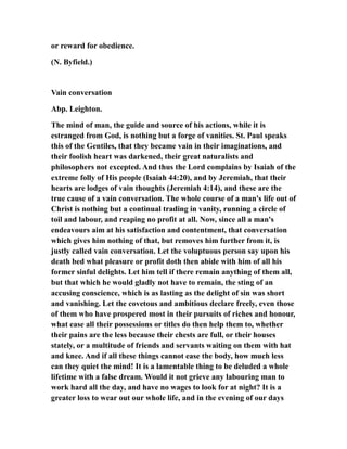 or reward for obedience.
(N. Byfield.)
Vain conversation
Abp. Leighton.
The mind of man, the guide and source of his actions, while it is
estranged from God, is nothing but a forge of vanities. St. Paul speaks
this of the Gentiles, that they became vain in their imaginations, and
their foolish heart was darkened, their great naturalists and
philosophers not excepted. And thus the Lord complains by Isaiah of the
extreme folly of His people (Isaiah 44:20), and by Jeremiah, that their
hearts are lodges of vain thoughts (Jeremiah 4:14), and these are the
true cause of a vain conversation. The whole course of a man's life out of
Christ is nothing but a continual trading in vanity, running a circle of
toil and labour, and reaping no profit at all. Now, since all a man's
endeavours aim at his satisfaction and contentment, that conversation
which gives him nothing of that, but removes him further from it, is
justly called vain conversation. Let the voluptuous person say upon his
death bed what pleasure or profit doth then abide with him of all his
former sinful delights. Let him tell if there remain anything of them all,
but that which he would gladly not have to remain, the sting of an
accusing conscience, which is as lasting as the delight of sin was short
and vanishing. Let the covetous and ambitious declare freely, even those
of them who have prospered most in their pursuits of riches and honour,
what ease all their possessions or titles do then help them to, whether
their pains are the less because their chests are full, or their houses
stately, or a multitude of friends and servants waiting on them with hat
and knee. And if all these things cannot ease the body, how much less
can they quiet the mind! It is a lamentable thing to be deluded a whole
lifetime with a false dream. Would it not grieve any labouring man to
work hard all the day, and have no wages to look for at night? It is a
greater loss to wear out our whole life, and in the evening of our days
 