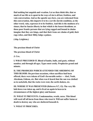 find nothing but anguish and vexation. Let us then think this, that so
much of our life as is spent in the ways of sin is all lost, fruitless, and
vain conversation. And as the apostle says here, you are redeemed from
this conversation, this imports it to be a servile slavish condition, as the
other word, vain, expresses it to be fruitless. And this is the madness of a
sinner, that he fancies liberty in that which is the basest thraldom; as
those poor frantic persons that are lying ragged and bound in chains
imagine that they are kings, and that their irons are chains of gold, their
rags robes, and their filthy lodge a palace.
(Abp. Leighton.)
The precious blood of Christ
The precious blood of Christ
J. Cox.
I. WHAT PRECEDED IT. Blood of lambs, bulls, and goats, without
number, and through all ages. Types most costly. Prophecies grand and
minute.
II. THE PRODIGIES WHICH ATTENDED THE SHEDDING OF
THIS BLOOD. On previous occasions, when sacrifices had been
offered, there were tokens of God's favourable notice — Abel, Noah,
Abraham, Gideon, etc. But when was it heard that the sun was clothed
as in sackcloth, that the rocks were rent, the earth shaken, etc.
III. WHERE IT WAS PRESENTED (Hebrews 9:7, 12). The very life
laid down was taken up, and is lived on again in heaven in
circumstances of the highest glory and honour.
IV. WHAT IT PREVENTS. Condemnation, wrath, curse. This blood
will ward off all harm from those who trust it. Will not suffer Satan or
death to destroy any who are sheltered beneath it.
V. WHAT IT PROCURES.
 