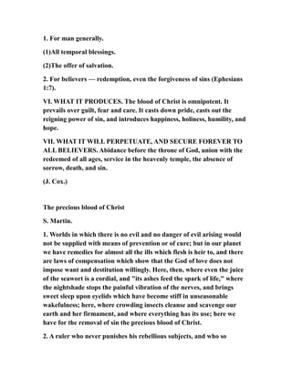 1. For man generally.
(1)All temporal blessings.
(2)The offer of salvation.
2. For believers — redemption, even the forgiveness of sins (Ephesians
1:7).
VI. WHAT IT PRODUCES. The blood of Christ is omnipotent. It
prevails over guilt, fear and care. It casts down pride, casts out the
reigning power of sin, and introduces happiness, holiness, humility, and
hope.
VII. WHAT IT WILL PERPETUATE, AND SECURE FOREVER TO
ALL BELIEVERS. Abidance before the throne of God, union with the
redeemed of all ages, service in the heavenly temple, the absence of
sorrow, death, and sin.
(J. Cox.)
The precious blood of Christ
S. Martin.
1. Worlds in which there is no evil and no danger of evil arising would
not be supplied with means of prevention or of cure; but in our planet
we have remedies for almost all the ills which flesh is heir to, and there
are laws of compensation which show that the God of love does not
impose want and destitution willingly. Here, then, where even the juice
of the seawort is a cordial, and "its ashes feed the spark of life," where
the nightshade stops the painful vibration of the nerves, and brings
sweet sleep upon eyelids which have become stiff in unseasonable
wakefulness; here, where crowding insects cleanse and scavenge our
earth and her firmament, and where everything has its use; here we
have for the removal of sin the precious blood of Christ.
2. A ruler who never punishes his rebellious subjects, and who so
 