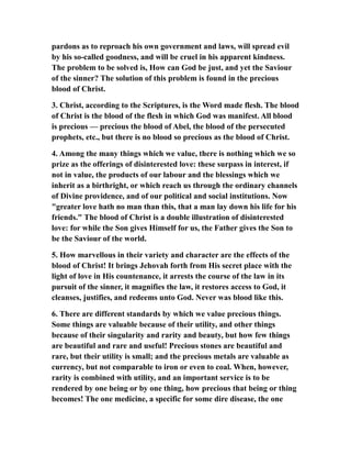 pardons as to reproach his own government and laws, will spread evil
by his so-called goodness, and will be cruel in his apparent kindness.
The problem to be solved is, How can God be just, and yet the Saviour
of the sinner? The solution of this problem is found in the precious
blood of Christ.
3. Christ, according to the Scriptures, is the Word made flesh. The blood
of Christ is the blood of the flesh in which God was manifest. All blood
is precious — precious the blood of Abel, the blood of the persecuted
prophets, etc., but there is no blood so precious as the blood of Christ.
4. Among the many things which we value, there is nothing which we so
prize as the offerings of disinterested love: these surpass in interest, if
not in value, the products of our labour and the blessings which we
inherit as a birthright, or which reach us through the ordinary channels
of Divine providence, and of our political and social institutions. Now
"greater love hath no man than this, that a man lay down his life for his
friends." The blood of Christ is a double illustration of disinterested
love: for while the Son gives Himself for us, the Father gives the Son to
be the Saviour of the world.
5. How marvellous in their variety and character are the effects of the
blood of Christ! It brings Jehovah forth from His secret place with the
light of love in His countenance, it arrests the course of the law in its
pursuit of the sinner, it magnifies the law, it restores access to God, it
cleanses, justifies, and redeems unto God. Never was blood like this.
6. There are different standards by which we value precious things.
Some things are valuable because of their utility, and other things
because of their singularity and rarity and beauty, but how few things
are beautiful and rare and useful! Precious stones are beautiful and
rare, but their utility is small; and the precious metals are valuable as
currency, but not comparable to iron or even to coal. When, however,
rarity is combined with utility, and an important service is to be
rendered by one being or by one thing, how precious that being or thing
becomes! The one medicine, a specific for some dire disease, the one
 