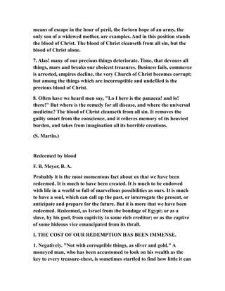 means of escape in the hour of peril, the forlorn hope of an army, the
only son of a widowed mother, are examples. And in this position stands
the blood of Christ. The blood of Christ cleanseth from all sin, but the
blood of Christ alone.
7. Alas! many of our precious things deteriorate. Time, that devours all
things, mars and breaks our choicest treasures. Business fails, commerce
is arrested, empires decline, the very Church of Christ becomes corrupt;
but among the things which are incorruptible and undefiled is the
precious blood of Christ.
8. Often have we heard men say, "Lo I here is the panacea! and lo!
there!" But where is the remedy for all disease, and where the universal
medicine? The blood of Christ cleanseth from all sin. It removes the
guilty smart from the conscience, and it relieves memory of its heaviest
burden, and takes from imagination all its horrible creations.
(S. Martin.)
Redeemed by blood
F. B. Meyer, B. A.
Probably it is the most momentous fact about us that we have been
redeemed. It is much to have been created. It is much to be endowed
with life in a world so full of marvellous possibilities as ours. It is much
to have a soul, which can call up the past, or interrogate the present, or
anticipate and prepare for the future. But it is more that we have been
redeemed. Redeemed, as Israel from the bondage of Egypt; or as a
slave, by his goel, from captivity to some rich creditor; or as the captive
of some hideous vice emancipated from its thrall.
I. THE COST OF OUR REDEMPTION HAS BEEN IMMENSE.
1. Negatively. "Not with corruptible things, as silver and gold." A
moneyed man, who has been accustomed to look on his wealth as the
key to every treasure-chest, is sometimes startled to find how little it can
 