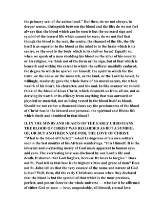 the primary seat of the animal soul." But then, do we not always, in
deeper senses, distinguish between the blood and the life; do we not feel
always that the blood which can be seen is but the outward sign and
symbol of the inward life which cannot be seen; do we not feel that
though the blood is the seat, the centre, the channel of the life, the life
itself is as superior to the blood as the mind is to the brain which is its
centre, or the soul to the body which is its shell or form? Equally so,
when we speak of a man shedding his blood on the altar of his country
or his religion, we think not of the form or the sign, but of that which is
beneath and within; the extent to which the sufferer manfully endured,
the degree to which he spared not himself, the spirit in which for the
truth, or the cause, or the monarch, or the land, or the Lord he loved, he
willingly, resolutely gave the whole force of his moral nature, the whole
wealth of his heart, his character, and his soul. In like manner we should
think of the blood of Jesus Christ, which cleanseth us from all sin, not as
deriving its worth or its efficacy from anything that was outward or
physical or material, not as being vested in the blood itself as blood.
Should we not rather a thousand times say the preciousness of the blood
of Christ was in the inward and personal, the spiritual and Divine life
which dwelt and throbbed in that blood?
II. IN THE MINDS AND HEARTS OF THE EARLY CHRISTIANS
THE BLOOD OF CHRIST WAS REGARDED AS BUT A SYMBOL
OF, OR BUT ANOTHER NAME FOR, THE LOVE OF CHRIST.
"What is the blood of Christ?" asked Livingstone of his own solitary
soul in the last months of his African wanderings. "It is Himself. It is the
inherent and everlasting mercy of God made apparent to human eyes
and ears. The everlasting love was disclosed by our Lord's life and
death. It showed that God forgives, because He loves to forgive." Does
not St. Paul tell us that love is the highest virtue and grace of man? Does
not St. John tell us that the very essence of the name and nature of God
is love? Well, then, did the early Christians reason when they declared
that the blood is but the symbol of that which is the most precious,
perfect, and potent force in the whole universe — whether it be affirmed
of either God or man — love, unspeakable, all blessed, eternal love.
 