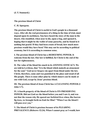 (J. T. Stannard.)
The precious blood of Christ
C. H. Spurgeon.
The precious blood of Christ is useful to God's people in a thousand
ways. After all, the real preciousness of a thing in the time of trial, must
depend upon its usefulness. You have heard the story of the man in the
desert, who stumbled, when near to die, upon a bag, and opened it,
hoping that it might be the wallet of some passerby, and he found in it
nothing but pearls! If they had been crusts of bread, how much more
precious would they have been! This may not be according to political
economy, but it is according to common sense.
I. The precious blood of Christ has a REDEEMING POWER. It
redeems from the law. Our law is fulfilled, for Christ is the end of the
law for righteousness.
II. The value of the blood lies much in its ATONING EFFICACY. We
are told in Leviticus, that "it is the blood which maketh an atonement
for the soul." God never forgave sin apart from blood under the law.
Christ, therefore, came and was punished in the place and stead of all
His people. There is none other plan by which sinners can be made at
one with God, except by Jesus' precious blood.
III. The precious blood of Jesus Christ has A CLEANSING POWER (1
John 1:7).
IV. A fourth property of the blood of Christ is ITS PRESERVING
POWER. Did not God see the blood before you and I saw it, and was
not that the reason why He spared our forfeited lives when, like barren
fig trees, we brought forth no fruit for Him? "When I see the blood I
will pass over you."
V. The blood of Christ is precious because of its PLEADING
PREVALENCE (Hebrews 12:24). When I cannot pray as I would, how
 