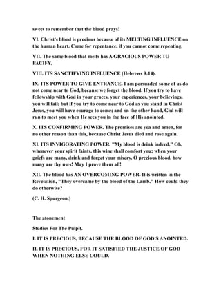 sweet to remember that the blood prays!
VI. Christ's blood is precious because of its MELTING INFLUENCE on
the human heart. Come for repentance, if you cannot come repenting.
VII. The same blood that melts has A GRACIOUS POWER TO
PACIFY.
VIII. ITS SANCTIFYING INFLUENCE (Hebrews 9:14).
IX. ITS POWER TO GIVE ENTRANCE. I am persuaded some of us do
not come near to God, because we forget the blood. If you try to have
fellowship with God in your graces, your experiences, your believings,
you will fail; but if you try to come near to God as you stand in Christ
Jesus, you will have courage to come; and on the other hand, God will
run to meet you when He sees you in the face of His anointed.
X. ITS CONFIRMING POWER. The promises are yea and amen, for
no other reason than this, because Christ Jesus died and rose again.
XI. ITS INVIGORATING POWER. "My blood is drink indeed." Oh,
whenever your spirit faints, this wine shall comfort you; when your
griefs are many, drink and forget your misery. O precious blood, how
many are thy uses! May I prove them all!
XII. The blood has AN OVERCOMING POWER. It is written in the
Revelation, "They overcame by the blood of the Lamb." How could they
do otherwise?
(C. H. Spurgeon.)
The atonement
Studies For The Pulpit.
I. IT IS PRECIOUS, BECAUSE THE BLOOD OF GOD'S ANOINTED.
II. IT IS PRECIOUS, FOR IT SATISFIED THE JUSTICE OF GOD
WHEN NOTHING ELSE COULD.
 