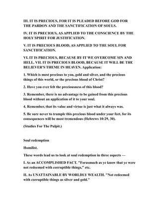 III. IT IS PRECIOUS, FOR IT IS PLEADED BEFORE GOD FOR
THE PARDON AND THE SANCTIFICATION OF SOULS.
IV. IT IS PRECIOUS, AS APPLIED TO THE CONSCIENCE BY THE
HOLY SPIRIT FOR JUSTIFICATION.
V. IT IS PRECIOUS BLOOD, AS APPLIED TO THE SOUL FOR
SANCTIFICATION.
VI. IT IS PRECIOUS, BECAUSE BY IT WE OVERCOME SIN AND
HELL. VII. IT IS PRECIOUS BLOOD, BECAUSE IT WILL BE THE
BELIEVER'S THEME IN HEAVEN. Application:
1. Which is most precious to you, gold and silver, and the precious
things of this world, or the precious blood of Christ?
2. Have you ever felt the preciousness of this blood?
3. Remember, there is no advantage to be gained from this precious
blood without an application of it to your soul.
4. Remember, that its value and virtue is just what it always was.
5. Be sure never to trample this precious blood under your feet, for its
consequences will be most tremendous (Hebrews 10:29, 30).
(Studies For The Pulpit.)
Soul redemption
Homilist.
These words lead us to look at soul redemption in three aspects —
I. As an ACCOMPLISHED FACT. "Forasmuch as ye know that ye were
not redeemed with corruptible things," etc.
II. As UNATTAINABLE BY WORLDLY WEALTH. "Not redeemed
with corruptible things as silver and gold."
 