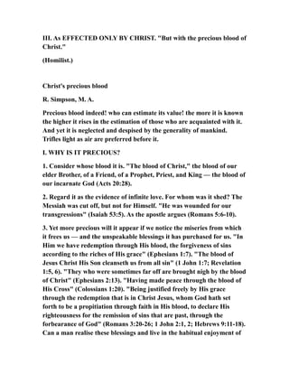 III. As EFFECTED ONLY BY CHRIST. "But with the precious blood of
Christ."
(Homilist.)
Christ's precious blood
R. Simpson, M. A.
Precious blood indeed! who can estimate its value! the more it is known
the higher it rises in the estimation of those who are acquainted with it.
And yet it is neglected and despised by the generality of mankind.
Trifles light as air are preferred before it.
I. WHY IS IT PRECIOUS?
1. Consider whose blood it is. "The blood of Christ," the blood of our
elder Brother, of a Friend, of a Prophet, Priest, and King — the blood of
our incarnate God (Acts 20:28).
2. Regard it as the evidence of infinite love. For whom was it shed? The
Messiah was cut off, but not for Himself. "He was wounded for our
transgressions" (Isaiah 53:5). As the apostle argues (Romans 5:6-10).
3. Yet more precious will it appear if we notice the miseries from which
it frees us — and the unspeakable blessings it has purchased for us. "In
Him we have redemption through His blood, the forgiveness of sins
according to the riches of His grace" (Ephesians 1:7). "The blood of
Jesus Christ His Son cleanseth us from all sin" (1 John 1:7; Revelation
1:5, 6). "They who were sometimes far off are brought nigh by the blood
of Christ" (Ephesians 2:13). "Having made peace through the blood of
His Cross" (Colossians 1:20). "Being justified freely by His grace
through the redemption that is in Christ Jesus, whom God hath set
forth to be a propitiation through faith in His blood, to declare His
righteousness for the remission of sins that are past, through the
forbearance of God" (Romans 3:20-26; 1 John 2:1, 2; Hebrews 9:11-18).
Can a man realise these blessings and live in the habitual enjoyment of
 