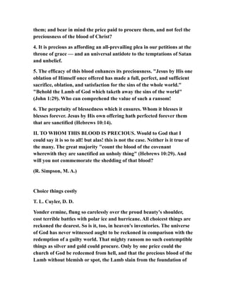 them; and bear in mind the price paid to procure them, and not feel the
preciousness of the blood of Christ?
4. It is precious as affording an all-prevailing plea in our petitions at the
throne of grace — and an universal antidote to the temptations of Satan
and unbelief.
5. The efficacy of this blood enhances its preciousness. "Jesus by His one
oblation of Himself once offered has made a full, perfect, and sufficient
sacrifice, oblation, and satisfaction for the sins of the whole world."
"Behold the Lamb of God which taketh away the sins of the world"
(John 1:29). Who can comprehend the value of such a ransom!
6. The perpetuity of blessedness which it ensures. Whom it blesses it
blesses forever. Jesus by His own offering hath perfected forever them
that are sanctified (Hebrews 10:14).
II. TO WHOM THIS BLOOD IS PRECIOUS. Would to God that I
could say it is so to all! but alas! this is not the case. Neither is it true of
the many. The great majority "count the blood of the covenant
wherewith they are sanctified an unholy thing" (Hebrews 10:29). And
will you not commemorate the shedding of that blood?
(R. Simpson, M. A.)
Choice things costly
T. L. Cuyler, D. D.
Yonder ermine, flung so carelessly over the proud beauty's shoulder,
cost terrible battles with polar ice and hurricane. All choicest things are
reckoned the dearest. So is it, too, in heaven's inventories. The universe
of God has never witnessed aught to be reckoned in comparison with the
redemption of a guilty world. That mighty ransom no such contemptible
things as silver and gold could procure. Only by one price could the
church of God be redeemed from hell, and that the precious blood of the
Lamb without blemish or spot, the Lamb slain from the foundation of
 
