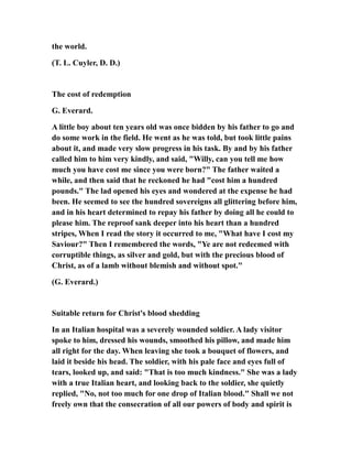 the world.
(T. L. Cuyler, D. D.)
The cost of redemption
G. Everard.
A little boy about ten years old was once bidden by his father to go and
do some work in the field. He went as he was told, but took little pains
about it, and made very slow progress in his task. By and by his father
called him to him very kindly, and said, "Willy, can you tell me how
much you have cost me since you were born?" The father waited a
while, and then said that he reckoned he had "cost him a hundred
pounds." The lad opened his eyes and wondered at the expense he had
been. He seemed to see the hundred sovereigns all glittering before him,
and in his heart determined to repay his father by doing all he could to
please him. The reproof sank deeper into his heart than a hundred
stripes, When I read the story it occurred to me, "What have I cost my
Saviour?" Then I remembered the words, "Ye are not redeemed with
corruptible things, as silver and gold, but with the precious blood of
Christ, as of a lamb without blemish and without spot."
(G. Everard.)
Suitable return for Christ's blood shedding
In an Italian hospital was a severely wounded soldier. A lady visitor
spoke to him, dressed his wounds, smoothed his pillow, and made him
all right for the day. When leaving she took a bouquet of flowers, and
laid it beside his head. The soldier, with his pale face and eyes full of
tears, looked up, and said: "That is too much kindness." She was a lady
with a true Italian heart, and looking back to the soldier, she quietly
replied, "No, not too much for one drop of Italian blood." Shall we not
freely own that the consecration of all our powers of body and spirit is
 