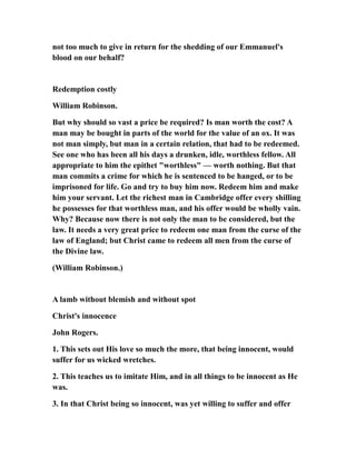 not too much to give in return for the shedding of our Emmanuel's
blood on our behalf?
Redemption costly
William Robinson.
But why should so vast a price be required? Is man worth the cost? A
man may be bought in parts of the world for the value of an ox. It was
not man simply, but man in a certain relation, that had to be redeemed.
See one who has been all his days a drunken, idle, worthless fellow. All
appropriate to him the epithet "worthless" — worth nothing. But that
man commits a crime for which he is sentenced to be hanged, or to be
imprisoned for life. Go and try to buy him now. Redeem him and make
him your servant. Let the richest man in Cambridge offer every shilling
he possesses for that worthless man, and his offer would be wholly vain.
Why? Because now there is not only the man to be considered, but the
law. It needs a very great price to redeem one man from the curse of the
law of England; but Christ came to redeem all men from the curse of
the Divine law.
(William Robinson.)
A lamb without blemish and without spot
Christ's innocence
John Rogers.
1. This sets out His love so much the more, that being innocent, would
suffer for us wicked wretches.
2. This teaches us to imitate Him, and in all things to be innocent as He
was.
3. In that Christ being so innocent, was yet willing to suffer and offer
 