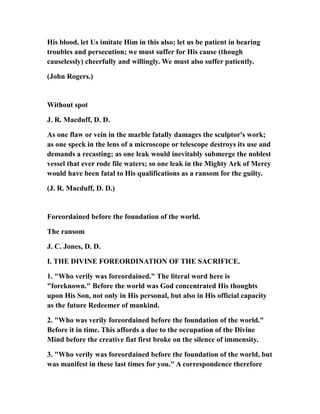 His blood, let Us imitate Him in this also; let us be patient in bearing
troubles and persecution; we must suffer for His cause (though
causelessly) cheerfully and willingly. We must also suffer patiently.
(John Rogers.)
Without spot
J. R. Macduff, D. D.
As one flaw or vein in the marble fatally damages the sculptor's work;
as one speck in the lens of a microscope or telescope destroys its use and
demands a recasting; as one leak would inevitably submerge the noblest
vessel that ever rode file waters; so one leak in the Mighty Ark of Mercy
would have been fatal to His qualifications as a ransom for the guilty.
(J. R. Macduff, D. D.)
Foreordained before the foundation of the world.
The ransom
J. C. Jones, D. D.
I. THE DIVINE FOREORDINATION OF THE SACRIFICE.
1. "Who verily was foreordained." The literal word here is
"foreknown." Before the world was God concentrated His thoughts
upon His Son, not only in His personal, but also in His official capacity
as the future Redeemer of mankind.
2. "Who was verily foreordained before the foundation of the world."
Before it in time. This affords a due to the occupation of the Divine
Mind before the creative fiat first broke on the silence of immensity.
3. "Who verily was foreordained before the foundation of the world, but
was manifest in these last times for you." A correspondence therefore
 