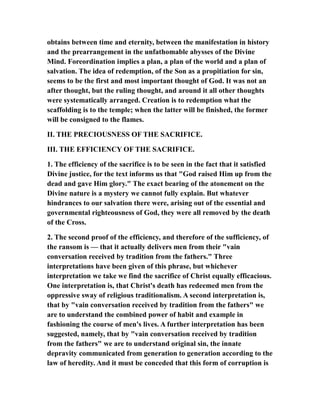 obtains between time and eternity, between the manifestation in history
and the prearrangement in the unfathomable abysses of the Divine
Mind. Foreordination implies a plan, a plan of the world and a plan of
salvation. The idea of redemption, of the Son as a propitiation for sin,
seems to be the first and most important thought of God. It was not an
after thought, but the ruling thought, and around it all other thoughts
were systematically arranged. Creation is to redemption what the
scaffolding is to the temple; when the latter will be finished, the former
will be consigned to the flames.
II. THE PRECIOUSNESS OF THE SACRIFICE.
III. THE EFFICIENCY OF THE SACRIFICE.
1. The efficiency of the sacrifice is to be seen in the fact that it satisfied
Divine justice, for the text informs us that "God raised Him up from the
dead and gave Him glory." The exact bearing of the atonement on the
Divine nature is a mystery we cannot fully explain. But whatever
hindrances to our salvation there were, arising out of the essential and
governmental righteousness of God, they were all removed by the death
of the Cross.
2. The second proof of the efficiency, and therefore of the sufficiency, of
the ransom is — that it actually delivers men from their "vain
conversation received by tradition from the fathers." Three
interpretations have been given of this phrase, but whichever
interpretation we take we find the sacrifice of Christ equally efficacious.
One interpretation is, that Christ's death has redeemed men from the
oppressive sway of religious traditionalism. A second interpretation is,
that by "vain conversation received by tradition from the fathers" we
are to understand the combined power of habit and example in
fashioning the course of men's lives. A further interpretation has been
suggested, namely, that by "vain conversation received by tradition
from the fathers" we are to understand original sin, the innate
depravity communicated from generation to generation according to the
law of heredity. And it must be conceded that this form of corruption is
 