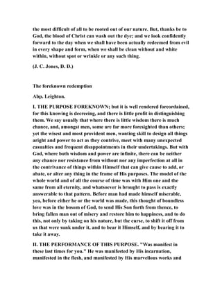 the most difficult of all to be rooted out of our nature. But, thanks be to
God, the blood of Christ can wash out the dye; and we look confidently
forward to the day when we shall have been actually redeemed from evil
in every shape and form, when we shall be clean without and white
within, without spot or wrinkle or any such thing.
(J. C. Jones, D. D.)
The foreknown redemption
Abp. Leighton.
I. THE PURPOSE FOREKNOWN; but it is well rendered foreordained,
for this knowing is decreeing, and there is little profit in distinguishing
them. We say usually that where there is little wisdom there is much
chance, and, amongst men, some are far more foresighted than others;
yet the wisest and most provident men, wanting skill to design all things
aright and power to act as they contrive, meet with many unexpected
casualties and frequent disappointments in their undertakings. But with
God, where both wisdom and power are infinite, there can be neither
any chance nor resistance from without nor any imperfection at all in
the contrivance of things within Himself that can give cause to add, or
abate, or alter any thing in the frame of His purposes. The model of the
whole world and of all the course of time was with Him one and the
same from all eternity, and whatsoever is brought to pass is exactly
answerable to that pattern. Before man had made himself miserable,
yea, before either he or the world was made, this thought of boundless
love was in the bosom of God, to send His Son forth from thence, to
bring fallen man out of misery and restore him to happiness, and to do
this, not only by taking on his nature, but the curse, to shift it off from
us that were sunk under it, and to bear it Himself, and by bearing it to
take it away.
II. THE PERFORMANCE OF THIS PURPOSE. "Was manifest in
these last times for you." He was manifested by His incarnation,
manifested in the flesh, and manifested by His marvellous works and
 