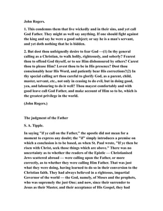 John Rogers.
1. This condemns them that live wickedly and in their sins, and yet call
God Father. They might as well say anything. If one should fight against
the king and say he were a good subject; or say he is a man's servant,
and yet doth nothing that he is bidden.
2. But dost thou unfeignedly desire to fear God —(1) In thy general
calling as a Christian, to walk holily, righteously, and soberly? Fearest
thou to offend God thyself, or to see Him dishonoured by others? Carest
thou to please Him? Lovest thou to be in His presence? Dost thou
conscionably hear His Word, and patiently bear His corrections?(2) In
thy special calling art thou careful to glorify God, as a parent, child,
master, servant, etc., not only in ceasing to do evil, but in doing good,
yea, and labouring to do it well? Thou mayest comfortably and with
good leave call God Father, and make account of Him so to be, which is
the greatest privilege in the world.
(John Rogers.)
The judgment of the Father
S. A. Tipple.
In saying "if ye call on the Father," the apostle did not mean for a
moment to express any doubt; the "if" simply introduces a premise on
which a conclusion is to be based, as when St. Paul wrote, "If ye then be
risen with Christ, seek those things which are above." There was no
uncertainty as to whether the readers of the Epistle — Christianised
Jews scattered abroad — were calling upon the Father, or more
correctly, as to whether they were calling Him Father. That was just
what they were doing, having learned to do so in their conversion to the
Christian faith. They had always believed in a righteous, impartial
Governor of the world — the God, namely, of Moses and the prophets,
who was supremely the just One; and now, since their surrender to
Jesus as their Master, and their acceptance of His Gospel, they had
 