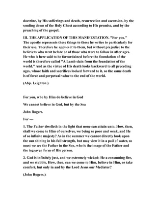 doctrine, by His sufferings and death, resurrection and ascension, by the
sending down of the Holy Ghost according to His promise, and by the
preaching of the gospel.
III. THE APPLICATION OF THIS MANIFESTATION. "For you."
The apostle represents these things to those he writes to particularly for
their use. Therefore he applies it to them, but without prejudice to the
believers who went before or of those who were to follow in after ages.
He who is here said to be foreordained before the foundation of the
world is therefore called "A Lamb slain from the foundation of the
world." And as the virtue of His death looks backward to all preceding
ages, whose faith and sacrifices looked forward to it, so the same death
is of force and perpetual value to the end of the world.
(Abp. Leighton.)
For you, who by Him do believe in God
We cannot believe in God, but by the Sea
John Rogers.
For —
1. The Father dwelleth in the light that none can attain unto. How, then,
shall we come to Him of ourselves, we being so poor and weak, and He
of so infinite majesty? As in the summer we cannot directly look upon
the sun shining in his full strength, but may view it in a pail of water, so
must we see the Father in the Son, who is the image of the Father and
the ingraven form of His person.
2. God is infinitely just, and we extremely wicked; He a consuming fire,
and we stubble. How, then, can we come to Him, believe in Him, or take
comfort, but only in and by the Lord Jesus our Mediator?
(John Rogers.)
 