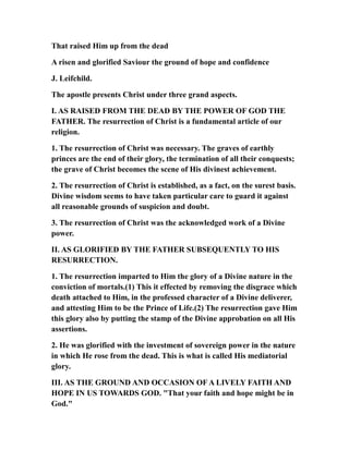 That raised Him up from the dead
A risen and glorified Saviour the ground of hope and confidence
J. Leifchild.
The apostle presents Christ under three grand aspects.
I. AS RAISED FROM THE DEAD BY THE POWER OF GOD THE
FATHER. The resurrection of Christ is a fundamental article of our
religion.
1. The resurrection of Christ was necessary. The graves of earthly
princes are the end of their glory, the termination of all their conquests;
the grave of Christ becomes the scene of His divinest achievement.
2. The resurrection of Christ is established, as a fact, on the surest basis.
Divine wisdom seems to have taken particular care to guard it against
all reasonable grounds of suspicion and doubt.
3. The resurrection of Christ was the acknowledged work of a Divine
power.
II. AS GLORIFIED BY THE FATHER SUBSEQUENTLY TO HIS
RESURRECTION.
1. The resurrection imparted to Him the glory of a Divine nature in the
conviction of mortals.(1) This it effected by removing the disgrace which
death attached to Him, in the professed character of a Divine deliverer,
and attesting Him to be the Prince of Life.(2) The resurrection gave Him
this glory also by putting the stamp of the Divine approbation on all His
assertions.
2. He was glorified with the investment of sovereign power in the nature
in which He rose from the dead. This is what is called His mediatorial
glory.
III. AS THE GROUND AND OCCASION OF A LIVELY FAITH AND
HOPE IN US TOWARDS GOD. "That your faith and hope might be in
God."
 