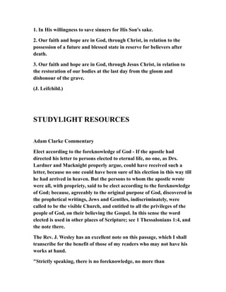 1. In His willingness to save sinners for His Son's sake.
2. Our faith and hope are in God, through Christ, in relation to the
possession of a future and blessed state in reserve for believers after
death.
3. Our faith and hope are in God, through Jesus Christ, in relation to
the restoration of our bodies at the last day from the gloom and
dishonour of the grave.
(J. Leifchild.)
STUDYLIGHT RESOURCES
Adam Clarke Commentary
Elect according to the foreknowledge of God - If the apostle had
directed his letter to persons elected to eternal life, no one, as Drs.
Lardner and Macknight properly argue, could have received such a
letter, because no one could have been sure of his election in this way till
he had arrived in heaven. But the persons to whom the apostle wrote
were all, with propriety, said to be elect according to the foreknowledge
of God; because, agreeably to the original purpose of God, discovered in
the prophetical writings, Jews and Gentiles, indiscriminately, were
called to be the visible Church, and entitled to all the privileges of the
people of God, on their believing the Gospel. In this sense the word
elected is used in other places of Scripture; see 1 Thessalonians 1:4, and
the note there.
The Rev. J. Wesley has an excellent note on this passage, which I shall
transcribe for the benefit of those of my readers who may not have his
works at hand.
"Strictly speaking, there is no foreknowledge, no more than
 