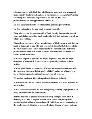 afterknowledge, with God; but all things are known to him as present,
from eternity to eternity. Election, in the scriptural sense, is God's doing
any thing that our merit or power has no part in. The true
predestination or foreappointment of God is,
He that believeth shall be saved from the guilt and power of sin.
He that endureth to the end shall be saved eternally.
They who receive the precious gift of faith thereby become the sons of
God; and, being sons, they shall receive the Spirit of holiness, to walk as
Christ also walked.
Throughout every part of this appointment of God, promise and duty go
hand in hand. All is free gift; and yet, such is the gift, that it depends in
the final issue on our future obedience to the heavenly call. But other
predestination than this, either to life or death eternal, the Scripture
knows not of: moreover,
It is cruel respect of persons; an unjust regard of one, and an unjust
disregard of another: it is mere creature partiality, and not infinite
justice.
It is not plain Scripture doctrine, (if true), but rather inconsistent with
the express written word that speaks of God's universal offers of grace;
his invitations, promises, threatenings, being all general.
We are bid to choose life, and reprehended for not doing it.
It is inconsistent with a state of probation in those that must be saved, or
must be lost.
It is of fatal consequence; all men being ready, on very slight grounds, to
fancy themselves of the elect number.
But the doctrine of predestination is entirely changed from what it
formerly was: now it implies neither faith, peace, nor purity; it is
something that will do without them all. Faith is no longer, according to
the modern predestination scheme, a Divine evidence of things not seen
 