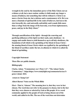 wrought in the soul by the immediate power of the Holy Ghost; not an
evidence at all, but a mere notion: neither is faith made any longer a
means of holiness, but something that will do without it. Christ is no
more a Savior from sin, but a defense and a countenancer of it. He is no
more a fountain of spiritual life in the souls of believers, but leaves his
elect inwardly dry, and outwardly unfruitful; and is made little more
than a refuge from the image of the heavenly, even from righteousness,
peace, and joy in the Holy Ghost."
Through sanctification of the Spirit - through the renewing and
purifying influences of his Spirit on their souls, unto obedience - to
engage and enable them to yield themselves up to all holy obedience, the
foundation of all which is the sprinkling of the blood of Jesus Christ -
the atoning blood of Jesus Christ which was typified by the sprinkling of
the blood of sacrifices under the law, in allusion to which it is called the
blood of sprinkling.
Copyright Statement
These files are public domain.
Bibliography
Clarke, Adam. "Commentary on 1 Peter 1:2". "The Adam Clarke
Commentary". https:https://www.studylight.org/commentaries/acc/1-
peter-1.html. 1832.
return to 'Jump List'
Albert Barnes' Notes on the Whole Bible
Elect - That is, “chosen.” The meaning here is, that they were in fact
chosen. The word does not refer to the purpose to choose, but to the fact
that they were chosen or selected by God as His people. It is a word
commonly applied to the people of God as being chosen out of the
world, and called to be His. The use of the word does not determine
 
