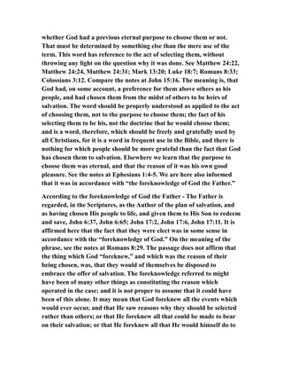 whether God had a previous eternal purpose to choose them or not.
That must be determined by something else than the mere use of the
term. This word has reference to the act of selecting them, without
throwing any light on the question why it was done. See Matthew 24:22,
Matthew 24:24, Matthew 24:31; Mark 13:20; Luke 18:7; Romans 8:33;
Colossians 3:12. Compare the notes at John 15:16. The meaning is, that
God had, on some account, a preference for them above others as his
people, and had chosen them from the midst of others to be heirs of
salvation. The word should be properly understood as applied to the act
of choosing them, not to the purpose to choose them; the fact of his
selecting them to be his, not the doctrine that he would choose them;
and is a word, therefore, which should be freely and gratefully used by
all Christians, for it is a word in frequent use in the Bible, and there is
nothing for which people should be more grateful than the fact that God
has chosen them to salvation. Elsewhere we learn that the purpose to
choose them was eternal, and that the reason of it was his own good
pleasure. See the notes at Ephesians 1:4-5. We are here also informed
that it was in accordance with “the foreknowledge of God the Father.”
According to the foreknowledge of God the Father - The Father is
regarded, in the Scriptures, as the Author of the plan of salvation, and
as having chosen His people to life, and given them to His Son to redeem
and save, John 6:37, John 6:65; John 17:2, John 17:6, John 17:11. It is
affirmed here that the fact that they were elect was in some sense in
accordance with the “foreknowledge of God.” On the meaning of the
phrase, see the notes at Romans 8:29. The passage does not affirm that
the thing which God “foreknew,” and which was the reason of their
being chosen, was, that they would of themselves be disposed to
embrace the offer of salvation. The foreknowledge referred to might
have been of many other things as constituting the reason which
operated in the case; and it is not proper to assume that it could have
been of this alone. It may mean that God foreknew all the events which
would ever occur, and that He saw reasons why they should be selected
rather than others; or that He foreknew all that could be made to bear
on their salvation; or that He foreknew all that He would himself do to
 