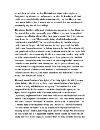 secure their salvation; or that He foreknew them as having been
designated by his own eternal counsels; or that He foreknew all that
could be accomplished by their instrumentality; or that He saw that
they would believe; but it should not be assumed that the word means
necessarily any one of these things.
The simple fact here affirmed, which no one can deny, is, that there was
foreknowledge in the case on the part of God. It was not the result of
Ignorance or of blind chance that they were selected. But if foreknown,
must it not be certain? How could a thing which is foreknown be
contingent or doubtful? The essential idea here is, that the original
choice was on the part of God, and not on their part, and that this
choice was founded on what He before knew to be best. He undoubtedly
saw good and sufficient reasons why the choice should fall on them. I do
not know that the reasons why he did it are revealed, or that they could
be fully comprehended by us if they were. I am quite certain that it is
not stated that it is because they would be more disposed of themselves
to embrace the Saviour than others; for the Scriptures abundantly
teach, what every regenerated person feels to be true, that the fact that
we are disposed to embrace the Saviour is to be traced to a divine
influence on our hearts, and not to ourselves. See John 6:65; Romans
9:16; Titus 3:5; Psalm 110:2-3.
Through sanctification of the Spirit - The Holy Spirit, the third person
of the Trinity. The Greek is, “by ( εν en) sanctification of the Spirit;”
that is, it was by this influence or agency. The election that was
purposed by the Father was carried into effect by the agency of the
Spirit in making them holy. The word rendered “sanctification”
( αγιασμος hagiasmos) is not used here in its usual and technical sense to
denote “the progressive holiness of believers,” but in its more primitive
and usual sense of “holiness.” Compare the notes at 1 Corinthians 1:30.
It means here the being made holy; and the idea is, that we become in
fact the chosen or elect of God by a work of the Spirit on our hearts
making us holy; that is, renewing us in the divine image. We are chosen
by the Father, but it is necessary that the heart should be renewed and
made holy by a work of grace, in order that we may actually become His
 