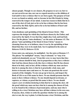 chosen people. Though we are sinners, He proposes to save us; but we
are not saved in our sins, nor can we regard ourselves as the children of
God until we have evidence that we are born again. The purpose of God
to save us found us unholy, and we become in fact His friends by being
renewed in the temper of our mind. A man has reason to think that he is
one of the elect of God, just so far as he has evidence that he has been
renewed by the Holy Spirit, and so far as he has holiness of heart and
life, and no further.
Unto obedience and sprinkling of the blood of Jesus Christ - This
expresses the design for which they had been chosen by the Father, and
renewed by the Spirit. It was that they might obey God, and lead holy
lives. On the phrase “unto obedience,” see the notes at Romans 1:5. The
phrase “unto sprinkling of the blood of Jesus Christ,” means to
cleansing from sin, or to holiness, since it was by the sprinkling of that
blood that they were to be made holy. See it explained in the notes at
Hebrews 9:18-23; Hebrews 12:24.
Grace unto you, and peace, be multiplied - See the notes at Romans 1:7.
The phrase “be multiplied” means, “may it abound,” or “may it be
conferred abundantly on you.” From this verse we may learn that they
who are chosen should be holy. Just in proportion as they have evidence
that God has chosen them at all, they have evidence that He has chosen
them to be holy; and, in fact, all the evidence which any man can have
that he is among the elect, is that he is practically a holy man, and
desires to become more and more so. No man can penetrate the secret
counsels of the Almighty. No one can go up to heaven, and inspect the
Book of Life to see if his name be there. No one should presume that his
name is there without evidence. No one should depend on dreams, or
raptures, or visions, as proof that his name is there. No one should
expect a new revelation declaring to him that he is among the elect. All
the proof which any man can have that he is among the chosen of God,
is to be found in the evidences of personal piety; and any man who is
willing to be a true Christian may have all that evidence in his own case.
If anyone, then, wishes to settle the question whether he is among the
elect or not, the way is plain. Let him become a true Christian, and the
 