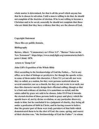 whole matter is determined, for that is all the proof which anyone has
that he is chosen to salvation. Until a man is willing to do that, he should
not complain of the doctrine of election. If he is not willing to become a
Christian and to be saved, assuredly he should not complain that those
who are think that they have evidence that they are the chosen of God.
Copyright Statement
These files are public domain.
Bibliography
Barnes, Albert. "Commentary on 1 Peter 1:2". "Barnes' Notes on the
New Testament". https:https://www.studylight.org/commentaries/bnb/1-
peter-1.html. 1870.
return to 'Jump List'
John Gill's Exposition of the Whole Bible
Elect according to the foreknowledge of God the Father,.... Not to any
office, as to that of bishops or presbyters; for though the apostle writes
to some of them under this character, 1 Peter 5:1 yet not all; nor were
they so called, as a nation, for they were persons scattered about in
several countries; nor as a church, for they are not wrote to as such; nor
does this character merely design their effectual calling; though as that
is a fruit and evidence of election, it is sometimes so styled, and the
saints called by grace are said to be chosen; John 15:19 but it intends
the eternal election of those persons both to grace and glory; which the
apostle knew of, not by divine revelation, or any particular discovery
made to him; but he concluded it in a judgment of charity, they being all
under a profession of faith in Christ, and he having reason to believe
that the greater part of them were truly partakers of that faith which
demonstrated them to be the elect of God: the cause, spring, and source
of their election was, "the foreknowledge of God the Father": to whom
 