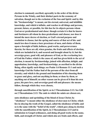 election is commonly ascribed, agreeably to the order of the divine
Persons in the Trinity, and their distinct parts in the economy of
salvation, though not to the exclusion of the Son and Spirit: and by this
his "foreknowledge" is meant, not his eternal, universal, and infallible
knowledge, and which is infinite, and reaches to all things and persons,
present, future, or possible, for this has for its objects persons whom
God never predestinated and chose: though certain it is that he knows
and foreknows all whom he does predestinate and choose; nor does it
intend the mere decree of election, or God's eternal purpose and
resolution to choose, but the spring and source of that act of his: and
much less does it mean a bare prescience of men, and choice of them,
upon a foresight of faith, holiness, good works, and perseverance
therein; for these are all, when genuine, the fruits and effects of election,
which are included in it, and secured and brought about by it; but the
sovereign grace, good will, and pleasure of God, or the everlasting love
of God the Father, which is the cause of, and has given birth to the act of
election, is meant by foreknowledge, joined with affection, delight, and
approbation; knowledge, and foreknowledge, as ascribed to the divine
Being, often signify such things; see Psalm 1:6 Romans 11:1 and such a
knowledge God the Father had of the persons of the elect from all
eternity; and which is the ground and foundation of his choosing them
to grace and glory, and not anything in them, or done by them, or
anything out of himself; no other reason can be given of it than his own
grace, his pure love, and sovereign good will and pleasure: the means
follow, through which they were chosen,
through sanctification of the Spirit; as in 2 Thessalonians 2:13. See Gill
on 2 Thessalonians 2:13. The ends to which the saints are chosen are,
unto obedience and sprinkling of the blood of Jesus Christ; by
"obedience" is meant either the obedience of elect men to Christ, which
lies in obeying the truth of the Gospel, called the obedience of faith; and
so is the same with the "belief of the truth", which goes along in election
with the sanctification of the Spirit, in 2 Thessalonians 2:13 and in
submission to Gospel ordinances, and doing all good works in the name,
faith, and strength of Christ; and which also are fruits and effects, and
 