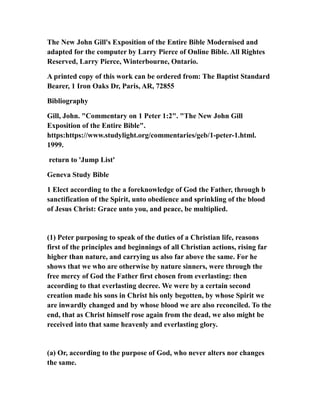 The New John Gill's Exposition of the Entire Bible Modernised and
adapted for the computer by Larry Pierce of Online Bible. All Rightes
Reserved, Larry Pierce, Winterbourne, Ontario.
A printed copy of this work can be ordered from: The Baptist Standard
Bearer, 1 Iron Oaks Dr, Paris, AR, 72855
Bibliography
Gill, John. "Commentary on 1 Peter 1:2". "The New John Gill
Exposition of the Entire Bible".
https:https://www.studylight.org/commentaries/geb/1-peter-1.html.
1999.
return to 'Jump List'
Geneva Study Bible
1 Elect according to the a foreknowledge of God the Father, through b
sanctification of the Spirit, unto obedience and sprinkling of the blood
of Jesus Christ: Grace unto you, and peace, be multiplied.
(1) Peter purposing to speak of the duties of a Christian life, reasons
first of the principles and beginnings of all Christian actions, rising far
higher than nature, and carrying us also far above the same. For he
shows that we who are otherwise by nature sinners, were through the
free mercy of God the Father first chosen from everlasting: then
according to that everlasting decree. We were by a certain second
creation made his sons in Christ his only begotten, by whose Spirit we
are inwardly changed and by whose blood we are also reconciled. To the
end, that as Christ himself rose again from the dead, we also might be
received into that same heavenly and everlasting glory.
(a) Or, according to the purpose of God, who never alters nor changes
the same.
 
