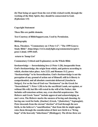 (b) That being set apart from the rest of this wicked world, through the
working of the Holy Spirit, they should be consecrated to God;
(Ephesians 1:5)
Copyright Statement
These files are public domain.
Text Courtesy of BibleSupport.com. Used by Permission.
Bibliography
Beza, Theodore. "Commentary on 1 Peter 1:2". "The 1599 Geneva
Study Bible". https:https://www.studylight.org/commentaries/gsb/1-
peter-1.html. 1599-1645.
return to 'Jump List'
Commentary Critical and Explanatory on the Whole Bible
foreknowledge — foreordaining love (1 Peter 1:20), inseparable from
God‘s foreknowledge, the origin from which, and pattern according to
which, election takes place. Acts 2:23, and Romans 11:2, prove
“foreknowledge” to be foreordination. God‘s foreknowledge is not the
perception of any ground of action out of Himself; still in it liberty is
comprehended, and all absolute constraint debarred [Anselm in
Steiger]. For so the Son of God was “foreknown” (so the Greek for
“foreordained,” 1 Peter 1:20) to be the sacrificial Lamb, not against, or
without His will, but His will rested in the will of the Father; this
includes self-conscious action; nay, even cheerful acquiescense. The
Hebrew and Greek “know” include approval and acknowledging as
one‘s own. The Hebrew marks the oneness of loving and choosing, by
having one word for both, {(bachar} (Greek, “{(hairetizo},” Septuagint).
Peter descends from the eternal “election” of God through the new
birth, to the believer‘s “sanctification,” that from this he might again
raise them through the consideration of their new birth to a “living
hope” of the heavenly “inheritance” [Heidegger]. The divine three are
 