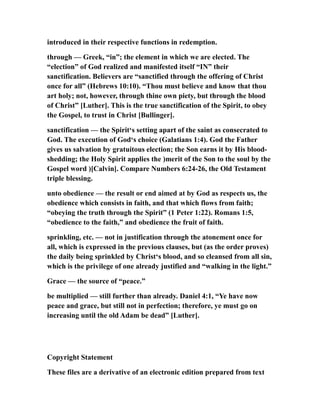 introduced in their respective functions in redemption.
through — Greek, “in”; the element in which we are elected. The
“election” of God realized and manifested itself “IN” their
sanctification. Believers are “sanctified through the offering of Christ
once for all” (Hebrews 10:10). “Thou must believe and know that thou
art holy; not, however, through thine own piety, but through the blood
of Christ” [Luther]. This is the true sanctification of the Spirit, to obey
the Gospel, to trust in Christ [Bullinger].
sanctification — the Spirit‘s setting apart of the saint as consecrated to
God. The execution of God‘s choice (Galatians 1:4). God the Father
gives us salvation by gratuitous election; the Son earns it by His blood-
shedding; the Holy Spirit applies the )merit of the Son to the soul by the
Gospel word )[Calvin]. Compare Numbers 6:24-26, the Old Testament
triple blessing.
unto obedience — the result or end aimed at by God as respects us, the
obedience which consists in faith, and that which flows from faith;
“obeying the truth through the Spirit” (1 Peter 1:22). Romans 1:5,
“obedience to the faith,” and obedience the fruit of faith.
sprinkling, etc. — not in justification through the atonement once for
all, which is expressed in the previous clauses, but (as the order proves)
the daily being sprinkled by Christ‘s blood, and so cleansed from all sin,
which is the privilege of one already justified and “walking in the light.”
Grace — the source of “peace.”
be multiplied — still further than already. Daniel 4:1, “Ye have now
peace and grace, but still not in perfection; therefore, ye must go on
increasing until the old Adam be dead” [Luther].
Copyright Statement
These files are a derivative of an electronic edition prepared from text
 