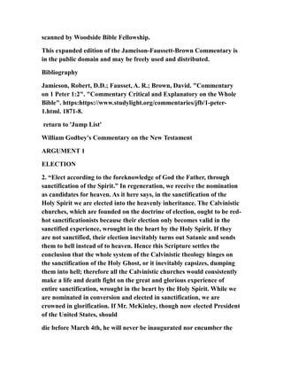 scanned by Woodside Bible Fellowship.
This expanded edition of the Jameison-Faussett-Brown Commentary is
in the public domain and may be freely used and distributed.
Bibliography
Jamieson, Robert, D.D.; Fausset, A. R.; Brown, David. "Commentary
on 1 Peter 1:2". "Commentary Critical and Explanatory on the Whole
Bible". https:https://www.studylight.org/commentaries/jfb/1-peter-
1.html. 1871-8.
return to 'Jump List'
William Godbey's Commentary on the New Testament
ARGUMENT 1
ELECTION
2. “Elect according to the foreknowledge of God the Father, through
sanctification of the Spirit.” In regeneration, we receive the nomination
as candidates for heaven. As it here says, in the sanctification of the
Holy Spirit we are elected into the heavenly inheritance. The Calvinistic
churches, which are founded on the doctrine of election, ought to be red-
hot sanctificationists because their election only becomes valid in the
sanctified experience, wrought in the heart by the Holy Spirit. If they
are not sanctified, their election inevitably turns out Satanic and sends
them to hell instead of to heaven. Hence this Scripture settles the
conclusion that the whole system of the Calvinistic theology hinges on
the sanctification of the Holy Ghost, or it inevitably capsizes, dumping
them into hell; therefore all the Calvinistic churches would consistently
make a life and death fight on the great and glorious experience of
entire sanctification, wrought in the heart by the Holy Spirit. While we
are nominated in conversion and elected in sanctification, we are
crowned in glorification. If Mr. McKinley, though now elected President
of the United States, should
die before March 4th, he will never be inaugurated nor encumber the
 