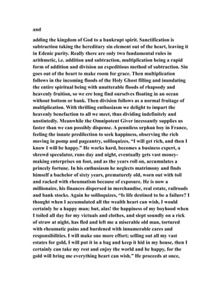 and
adding the kingdom of God to a bankrupt spirit. Sanctification is
subtraction taking the hereditary sin element out of the heart, leaving it
in Edenic purity. Really there are only two fundamental rules in
arithmetic, i.e. addition and subtraction, multiplication being a rapid
form of addition and division an expeditious method of subtraction. Sin
goes out of the heart to make room for grace. Then multiplication
follows in the incoming floods of the Holy Ghost filling and inundating
the entire spiritual being with unutterable floods of rhapsody and
heavenly fruition, so we ere long find ourselves floating in an ocean
without bottom or bank. Then division follows as a normal fruitage of
multiplication. With thrilling enthusiasm we delight to impart the
heavenly benefaction to all we meet, thus dividing indefinitely and
unstintedly. Meanwhile the Omnipotent Giver incessantly supplies us
faster than we can possibly dispense. A penniless orphan boy in France,
feeling the innate predilection to seek happiness, observing the rich
moving in pomp and pageantry, soliloquizes, “I will get rich, and then I
know I will be happy.” He works hard, becomes a business expert, a
shrewd speculator, runs day and night, eventually gets vast money-
making enterprises on foot, and as the years roll on, accumulates a
princely fortune. In his enthusiasm he neglects matrimony and finds
himself a bachelor of sixty years, prematurely old, worn out with toil
and racked with rheumatism because of exposure. He is now a
millionaire, his finances dispersed in merchandise, real estate, railroads
and bank stocks. Again he soliloquizes, “Is life destined to be a failure? I
thought when I accumulated all the wealth heart can wish, I would
certainly be a happy man; but, alas! the happiness of my boyhood when
I toiled all day for my victuals and clothes, and slept soundly on a rick
of straw at night, has fled and left me a miserable old man, tortured
with rheumatic pains and burdened with innumerable cares and
responsibilities. I will make one more effort; selling out all my vast
estates for gold, I will put it in a bag and keep it hid in my house, then I
certainly can take my rest and enjoy the world and be happy, for the
gold will bring me everything heart can wish.” He proceeds at once,
 