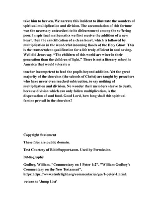 take him to heaven. We narrate this incident to illustrate the wonders of
spiritual multiplication and division. The accumulation of this fortune
was the necessary antecedent to its disbursement among the suffering
poor. In spiritual mathematics we first receive the addition of a new
heart, then the sanctification of a clean heart, which is followed by
multiplication in the wonderful incoming floods of the Holy Ghost. This
is the transcendent qualification for a life truly efficient in soul saving.
Well did Jesus say, “The children of this world are wiser in their
generation than the children of light.” There is not a literary school in
America that would tolerate a
teacher incompetent to lead the pupils beyond addition. Yet the great
majority of the churches (the schools of Christ) are taught by preachers
who have never even reached subtraction, to say nothing of
multiplication and division. No wonder their members starve to death,
because division which can only follow multiplication, is the
dispensation of soul food. Good Lord, how long shall this spiritual
famine prevail in the churches?
Copyright Statement
These files are public domain.
Text Courtesy of BibleSupport.com. Used by Permission.
Bibliography
Godbey, William. "Commentary on 1 Peter 1:2". "William Godbey's
Commentary on the New Testament".
https:https://www.studylight.org/commentaries/ges/1-peter-1.html.
return to 'Jump List'
 