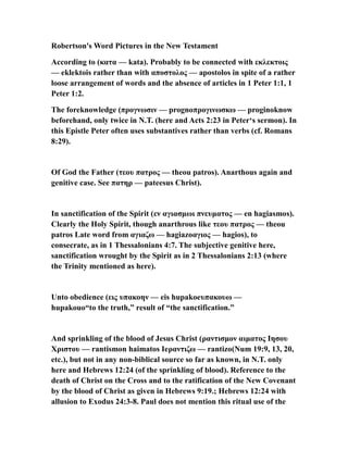 Robertson's Word Pictures in the New Testament
According to (κατα — kata). Probably to be connected with εκλεκτοις
— eklektois rather than with αποστολος — apostolos in spite of a rather
loose arrangement of words and the absence of articles in 1 Peter 1:1, 1
Peter 1:2.
The foreknowledge (προγνωσιν — prognoπρογινωσκω — proginoknow
beforehand, only twice in N.T. (here and Acts 2:23 in Peter‘s sermon). In
this Epistle Peter often uses substantives rather than verbs (cf. Romans
8:29).
Of God the Father (τεου πατρος — theou patros). Anarthous again and
genitive case. See πατηρ — pateesus Christ).
In sanctification of the Spirit (εν αγιασμωι πνευματος — en hagiasmos).
Clearly the Holy Spirit, though anarthrous like τεου πατρος — theou
patros Late word from αγιαζω — hagiazoαγιος — hagios), to
consecrate, as in 1 Thessalonians 4:7. The subjective genitive here,
sanctification wrought by the Spirit as in 2 Thessalonians 2:13 (where
the Trinity mentioned as here).
Unto obedience (εις υπακοην — eis hupakoeυπακουω —
hupakouo“to the truth,” result of “the sanctification.”
And sprinkling of the blood of Jesus Christ (ραντισμον αιματος Ιησου
Χριστου — rantismon haimatos Ieραντιζω — rantizo(Num 19:9, 13, 20,
etc.), but not in any non-biblical source so far as known, in N.T. only
here and Hebrews 12:24 (of the sprinkling of blood). Reference to the
death of Christ on the Cross and to the ratification of the New Covenant
by the blood of Christ as given in Hebrews 9:19.; Hebrews 12:24 with
allusion to Exodus 24:3-8. Paul does not mention this ritual use of the
 