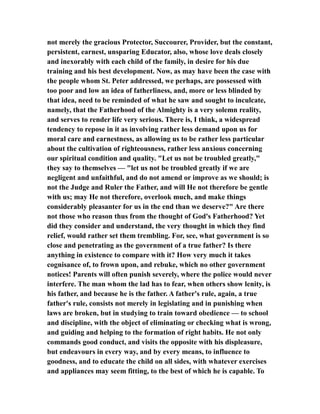 not merely the gracious Protector, Succourer, Provider, but the constant,
persistent, earnest, unsparing Educator, also, whose love deals closely
and inexorably with each child of the family, in desire for his due
training and his best development. Now, as may have been the case with
the people whom St. Peter addressed, we perhaps, are possessed with
too poor and low an idea of fatherliness, and, more or less blinded by
that idea, need to be reminded of what he saw and sought to inculcate,
namely, that the Fatherhood of the Almighty is a very solemn reality,
and serves to render life very serious. There is, I think, a widespread
tendency to repose in it as involving rather less demand upon us for
moral care and earnestness, as allowing us to be rather less particular
about the cultivation of righteousness, rather less anxious concerning
our spiritual condition and quality. "Let us not be troubled greatly,"
they say to themselves — "let us not be troubled greatly if we are
negligent and unfaithful, and do not amend or improve as we should; is
not the Judge and Ruler the Father, and will He not therefore be gentle
with us; may He not therefore, overlook much, and make things
considerably pleasanter for us in the end than we deserve?" Are there
not those who reason thus from the thought of God's Fatherhood? Yet
did they consider and understand, the very thought in which they find
relief, would rather set them trembling. For, see, what government is so
close and penetrating as the government of a true father? Is there
anything in existence to compare with it? How very much it takes
cognisance of, to frown upon, and rebuke, which no other government
notices! Parents will often punish severely, where the police would never
interfere. The man whom the lad has to fear, when others show lenity, is
his father, and because he is the father. A father's rule, again, a true
father's rule, consists not merely in legislating and in punishing when
laws are broken, but in studying to train toward obedience — to school
and discipline, with the object of eliminating or checking what is wrong,
and guiding and helping to the formation of right habits. He not only
commands good conduct, and visits the opposite with his displeasure,
but endeavours in every way, and by every means, to influence to
goodness, and to educate the child on all sides, with whatever exercises
and appliances may seem fitting, to the best of which he is capable. To
 