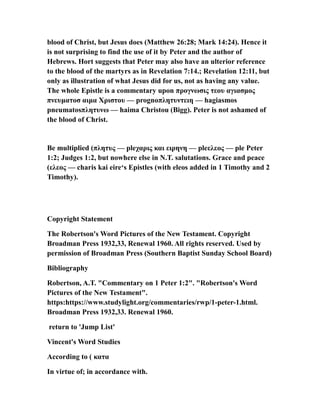 blood of Christ, but Jesus does (Matthew 26:28; Mark 14:24). Hence it
is not surprising to find the use of it by Peter and the author of
Hebrews. Hort suggests that Peter may also have an ulterior reference
to the blood of the martyrs as in Revelation 7:14.; Revelation 12:11, but
only as illustration of what Jesus did for us, not as having any value.
The whole Epistle is a commentary upon προγνωσις τεου αγιασμος
πνευματοσ αιμα Χριστου — prognoπλητυντειη — hagiasmos
pneumatosπλητυνω — haima Christou (Bigg). Peter is not ashamed of
the blood of Christ.
Be multiplied (πλητυς — pleχαρις και ειρηνη — pleελεος — ple Peter
1:2; Judges 1:2, but nowhere else in N.T. salutations. Grace and peace
(ελεος — charis kai eire‘s Epistles (with eleos added in 1 Timothy and 2
Timothy).
Copyright Statement
The Robertson's Word Pictures of the New Testament. Copyright
Broadman Press 1932,33, Renewal 1960. All rights reserved. Used by
permission of Broadman Press (Southern Baptist Sunday School Board)
Bibliography
Robertson, A.T. "Commentary on 1 Peter 1:2". "Robertson's Word
Pictures of the New Testament".
https:https://www.studylight.org/commentaries/rwp/1-peter-1.html.
Broadman Press 1932,33. Renewal 1960.
return to 'Jump List'
Vincent's Word Studies
According to ( κατα
In virtue of; in accordance with.
 