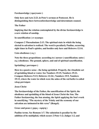 Foreknowledge ( προγνωσιν )
Only here and Acts 2:23, in Peter's sermon at Pentecost. He is
distinguishing there betweenforeknowledge and determinate counsel.
The Father
Implying that the relation contemplated by the divine foreknowledge is
a new relation of sonship.
In sanctification ( εν αγιασμω
Compare 2 Thessalonians 2:13. The spiritual state in which the being
elected to salvation is realized. The word is peculiarly Pauline, occurring
eight times in Paul's epistles, and besides only here and Hebrews 12:14.
Unto obedience ( εις )
Note the three prepositions: according to ( καταεν ) sanctification; unto (
εις ) obedience. The ground, sphere, and end of spiritual sanctification.
Sprinkling ( ραντισμον )
Here in a passive sense - the being sprinkled. Properly, the ritualistic act
of sprinkling blood or water. See Numbers 19:19, Numbers 19:21.
Compare Hebrews 9:13; Hebrews 12:24:; Numbers 19:9, Numbers
19:13, where the water in which were the ashes of the red heifer is called
υδωρ ραντισμου
Jesus Christ
The foreknowledge of the Father, the sanctification of the Spirit, the
obedience and sprinkling of the blood of Jesus Christ the Son. The
Father foreknowing, the Son atoning, the Spirit applying the Son's work
in sanctifying. “The mystery of the Trinity and the economy of our
salvation are intimated in this verse” (Bengel).
Grace and peace ( χαρις - ειρηνη )
Pauline terms. See Romans 1:7. The salutation is peculiar by the
addition of be multiplied, which occurs 2 Peter 1:2; Judges 1:2, and
 