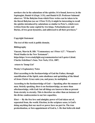 nowhere else in the salutations of the epistles. It is found, however, in the
Septuagint, Daniel 4:1(Sept. 3:31), and Daniel 6:25. Professor Salmond
observes: “If the Babylon from which Peter writes can be taken to be
the literal Babylon (see on 1 Peter 5:13), it might be interesting to recall
the epistles introduced by salutations so similar to Peter's, which were
written from the same capital by two kings, Nebuchadnezzar and
Darius, of two great dynasties, and addressed to all their provinces.”
Copyright Statement
The text of this work is public domain.
Bibliography
Vincent, Marvin R. DD. "Commentary on 1 Peter 1:2". "Vincent's
Word Studies in the New Testament".
https:https://www.studylight.org/commentaries/vnt/1-peter-1.html.
Charles Schribner's Sons. New York, USA. 1887.
return to 'Jump List'
Wesley's Explanatory Notes
Elect according to the foreknowledge of God the Father, through
sanctification of the Spirit, unto obedience and sprinkling of the blood
of Jesus Christ: Grace unto you, and peace, be multiplied.
According to the foreknowledge of God — Speaking after the manner of
men. Strictly speaking, there is no foreknowledge, no more than
afterknowledge, with God: but all things are known to him as present
from eternity to eternity. This is therefore no other than an instance of
the divine condescension to our low capacities.
Elect — By the free love and almighty power of God taken out of,
separated from, the world. Election, in the scripture sense, is God's
doing anything that our merit or power have no part in. The true
predestination, or fore-appointment of God is, 1. He that believeth shall
 