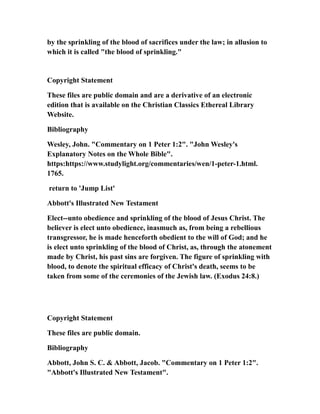 by the sprinkling of the blood of sacrifices under the law; in allusion to
which it is called "the blood of sprinkling."
Copyright Statement
These files are public domain and are a derivative of an electronic
edition that is available on the Christian Classics Ethereal Library
Website.
Bibliography
Wesley, John. "Commentary on 1 Peter 1:2". "John Wesley's
Explanatory Notes on the Whole Bible".
https:https://www.studylight.org/commentaries/wen/1-peter-1.html.
1765.
return to 'Jump List'
Abbott's Illustrated New Testament
Elect--unto obedience and sprinkling of the blood of Jesus Christ. The
believer is elect unto obedience, inasmuch as, from being a rebellious
transgressor, he is made henceforth obedient to the will of God; and he
is elect unto sprinkling of the blood of Christ, as, through the atonement
made by Christ, his past sins are forgiven. The figure of sprinkling with
blood, to denote the spiritual efficacy of Christ's death, seems to be
taken from some of the ceremonies of the Jewish law. (Exodus 24:8.)
Copyright Statement
These files are public domain.
Bibliography
Abbott, John S. C. & Abbott, Jacob. "Commentary on 1 Peter 1:2".
"Abbott's Illustrated New Testament".
 