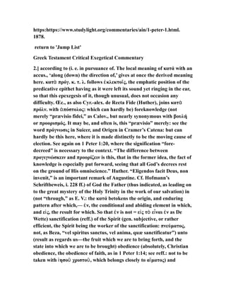 https:https://www.studylight.org/commentaries/ain/1-peter-1.html.
1878.
return to 'Jump List'
Greek Testament Critical Exegetical Commentary
2.] according to (i. e. in pursuance of. The local meaning of κατά with an
accus., ‘along (down) the direction of,’ gives at once the derived meaning
here. κατ πρόγ. κ. τ. λ. follows κλεκτο ς, the emphatic position of theὰ ἐ ῖ
predicative epithet having as it were left its sound yet ringing in the ear,
so that this epexegesis of it, though unusual, does not occasion any
difficulty. Œc., as also Cyr.-alex. de Recta Fide (Huther), joins κατὰ
πρόλν. with πόστολος: which can hardly be) foreknowledge (notἀ
merely “prævisio fidei,” as Calov., but nearly synonymous with βουλή
or προορισμός. It may be, and often is, this “prævisio” merely: see the
word πρόγνωσις in Suicer, and Origen in Cramer’s Catena: but can
hardly be this here, where it is made distinctly to be the moving cause of
election. See again on 1 Peter 1:20, where the signification “fore-
decreed” is necessary to the context. “The difference between
προγιγνώσκειν and προορίζειν is this, that in the former idea, the fact of
knowledge is especially put forward, seeing that all God’s decrees rest
on the ground of His omniscience.” Huther. “Eligendos facit Deus, non
invenit,” is an important remark of Augustine. Cf. Hofmann’s
Schriftbeweis, i. 228 ff.) of God the Father (thus indicated, as leading on
to the great mystery of the Holy Trinity in the work of our salvation) in
(not “through,” as E. V.: the κατά betokens the origin, and enduring
pattern after which,— ν, the conditional and abiding element in which,ἐ
and ε ς, the result for which. So that ν is not = ε ς τ ε ναι ν as Deἰ ἐ ἰ ὸ ἶ ἐ
Wette) sanctification (reff.) of the Spirit (gen. subjective, or rather
efficient, the Spirit being the worker of the sanctification: πνεύματος,
not, as Beza, “vel spiritus sanctus, vel anima, quæ sanctificatur”) unto
(result as regards us—the fruit which we are to bring forth, and the
state into which we are to be brought) obedience (absolutely, Christian
obedience, the obedience of faith, as in 1 Peter 1:14; see reff.: not to be
taken with ησο χριστο , which belongs closely to α ματος) andἰ ῦ ῦ ἵ
 