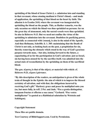 sprinkling of the blood of Jesus Christ (i. e. admission into and standing
in that covenant, whose atoning medium is Christ’s blood,—and mode
of application, the sprinkling of that blood on the heart by faith. The
allusion is to Exodus 24:8, where the covenant was inaugurated by
sprinkling the blood on the people. This, as Huther remarks, was the
only occasion on which the blood was thus sprinkled on persons: for on
the great day of atonement, only the sacred vessels were thus sprinkled.
So also in Hebrews 9:13. But we need not confine the virtue of the
sprinkling to admission into the covenant. Doubtless its purifying power,
especially as connected with πακοή, is also in the mind of the Apostle.ὑ
And thus Hofmann, Schriftb. ii. 1. 305: maintaining that the Death of
Christ is not only, as looking back on the past, a propitiation for sin,
thereby removing the obstacle which stood in the way of God’s gracious
purpose towards man,—but also, looking forward to the future, a
capacitating of us for the participation in God’s salvation: just as Israel,
sin having been atoned for by the sacrifice itself, was admitted into the
actual state of reconciliation by the sprinkling on them of the sacrificial
blood.
The gen. α ματος is that of the object, or material with which: cf.ἵ
Hebrews 9:21, α ματι ράντισεν.ἵ ἐ
“By this description of the readers, an anticipation is given of the whole
train of thought in the Epistle: the aim of which is to impress the blessed
certainty of salvation, and with that, the obligations incurred by
receiving God’s gift.” Harless): grace and peace be multiplied onto you
(so, but more fully, in reff. 2 Pet. and Jude. “Pax a gratia distinguitur,
tanquam fructus et effectus a sua causa.” Gerhard. “Pax vestra
multiplicetur” is quoted as a Rabbinical salutation by Wetstein and
Schöttgen).
Copyright Statement
These files are public domain.
Text Courtesy of BibleSupport.com. Used by Permission.
 