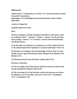 Bibliography
Alford, Henry. "Commentary on 1 Peter 1:2". Greek Testament Critical
Exegetical Commentary.
https:https://www.studylight.org/commentaries/hac/1-peter-1.html.
1863-1878.
return to 'Jump List'
Scofield's Reference Notes
Elect
Election, Summary: In both Testaments the Hebrew and Greek words
are rendered "elect," "election," "choose," "chosen." In all cases they
mean, simply, "chosen," or "to choose"; and are used of both human
and divine choices.
(1) In the latter use election is: (a) corporate, as of the nation of Israel,
or the church Isaiah 45:4; Ephesians 1:4 and (b) individual 1 Peter 1:2
(2) Election is according to the foreknowledge of God 1 Peter 1:2 and
wholly of grace, apart from human merit; Romans 9:11; Romans 11:5;
Romans 11:6.
(3) Election proceeds from the divine volition John 15:16.
Election is, therefore:
(1) The sovereign act of God in grace whereby certain are chosen from
among mankind for Himself. John 15:19.
(2) The sovereign act of God whereby certain elect persons are chosen
for distinctive service for Him. Luke 6:13; Acts 9:15; 1 Corinthians
1:27; 1 Corinthians 1:28
 