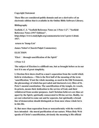 Copyright Statement
These files are considered public domain and are a derivative of an
electronic edition that is available in the Online Bible Software Library.
Bibliography
Scofield, C. I. "Scofield Reference Notes on 1 Peter 1:2". "Scofield
Reference Notes (1917 Edition)".
https:https://www.studylight.org/commentaries/srn/1-peter-1.html.
1917.
return to 'Jump List'
James Nisbet's Church Pulpit Commentary
ELECTION
‘Elect … through sanctification of the Spirit’
1 Peter 1:2
The subject of Election is a difficult one, but as brought before us in our
text it is one of great simplicity.
I. Election first shows itself in a man’s separation from the world which
lieth in wickedness.—This is the first half of the meaning of the term
‘sanctification,’ if not the whole meaning, as used in the Old Testament,
the phraseology of which has pervaded and tinctured every fibre of St.
Peter’s mental constitution. The sanctification of the temple, its vessels,
its priests, means their dedication to the service of God, and their
withdrawal from secular purposes. And Christian believers are thus set
apart by the Spirit, spiritually consecrated to Divine service. Bodily, we
are not exhorted to come out and be separate, but spiritually a broad
line of demarcation should distinguish us from men whose whole lot is
in this life.
II. But more than separation from or nonconformity with the world is
here intended—the moral purification of our nature. When Holy Writ
speaks of Christ’s sanctification, obviously the meaning is His official
 